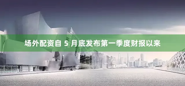 场外配资自 5 月底发布第一季度财报以来