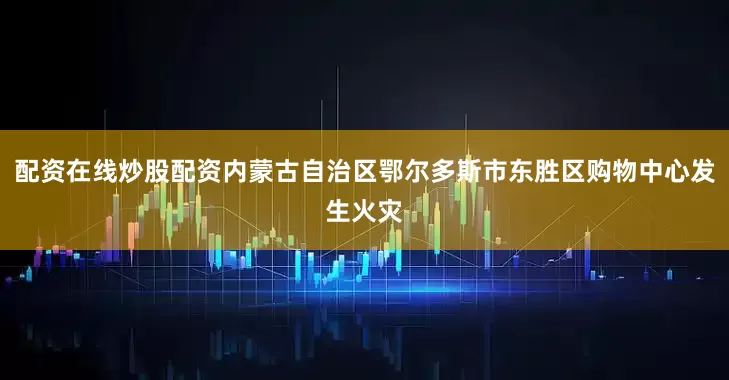 配资在线炒股配资内蒙古自治区鄂尔多斯市东胜区购物中心发生火灾