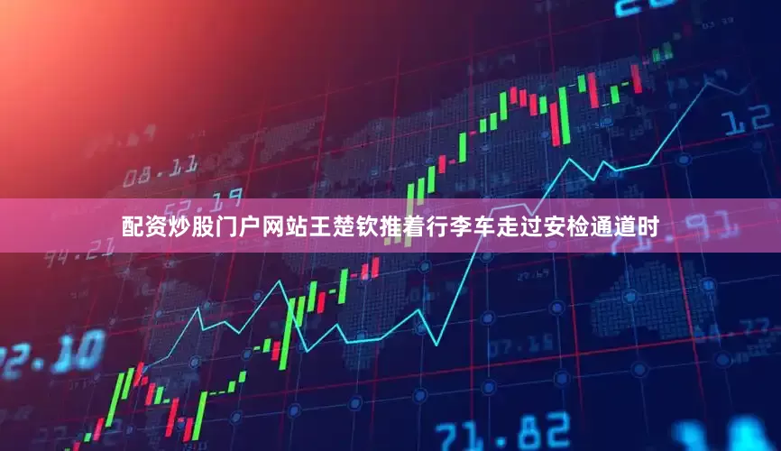 配资炒股门户网站王楚钦推着行李车走过安检通道时