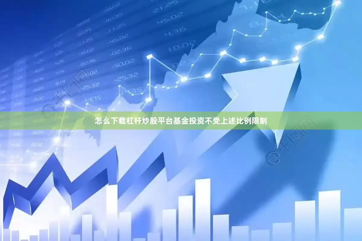 怎么下载杠杆炒股平台基金投资不受上述比例限制