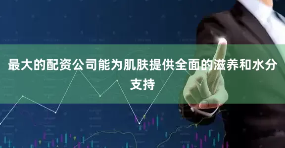 最大的配资公司能为肌肤提供全面的滋养和水分支持