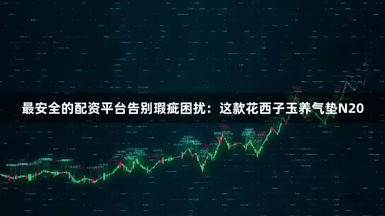 最安全的配资平台告别瑕疵困扰：这款花西子玉养气垫N20