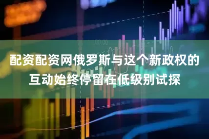 配资配资网俄罗斯与这个新政权的互动始终停留在低级别试探