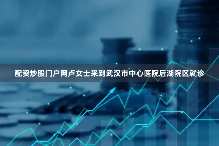 配资炒股门户网卢女士来到武汉市中心医院后湖院区就诊