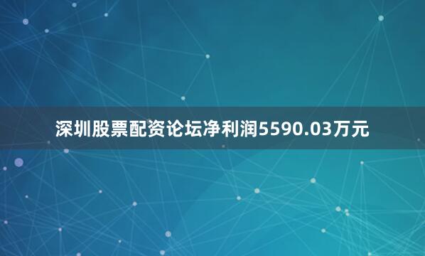 深圳股票配资论坛净利润5590.03万元