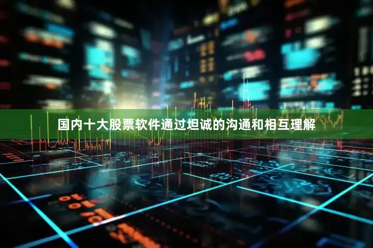 国内十大股票软件通过坦诚的沟通和相互理解