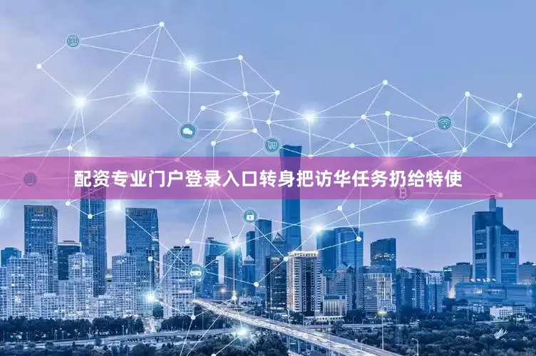 配资专业门户登录入口转身把访华任务扔给特使