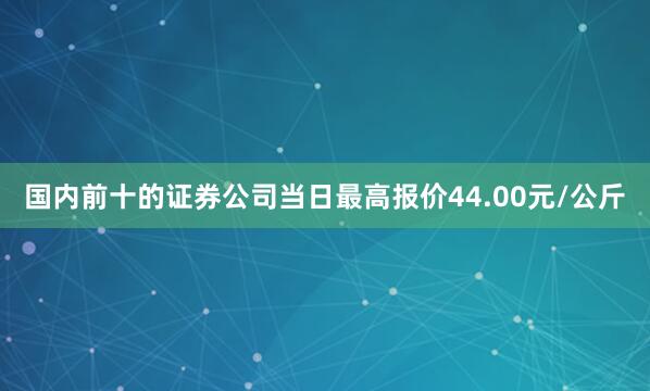 国内前十的证券公司当日最高报价44.00元/公斤